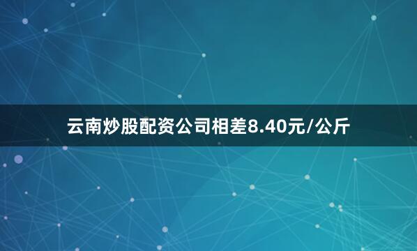 云南炒股配资公司相差8.40元/公斤