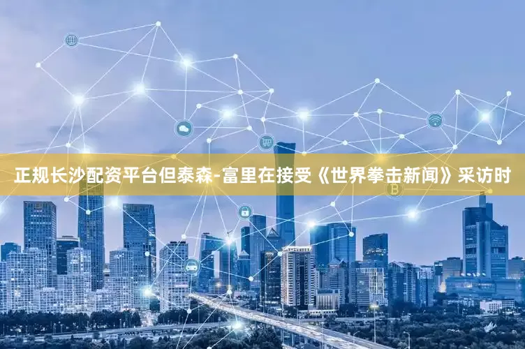 正规长沙配资平台但泰森-富里在接受《世界拳击新闻》采访时