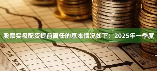 股票实盘配资提前离任的基本情况如下：　　2025年一季度