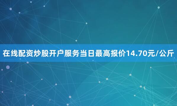 在线配资炒股开户服务当日最高报价14.70元/公斤